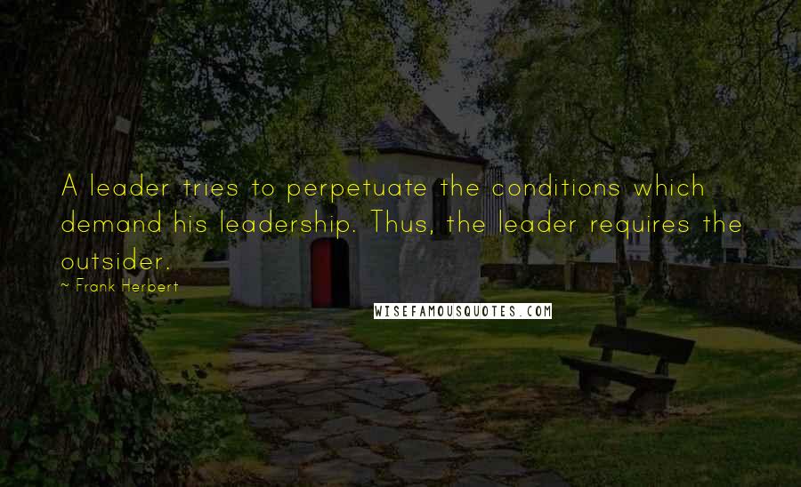 Frank Herbert Quotes: A leader tries to perpetuate the conditions which demand his leadership. Thus, the leader requires the outsider.