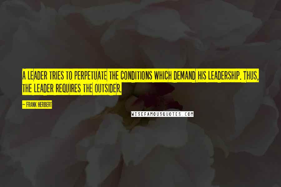 Frank Herbert Quotes: A leader tries to perpetuate the conditions which demand his leadership. Thus, the leader requires the outsider.