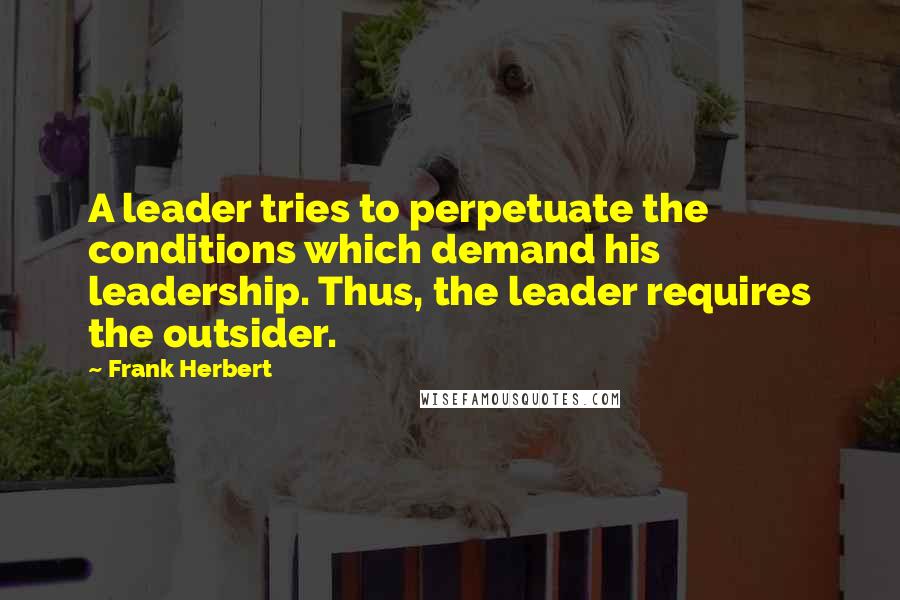 Frank Herbert Quotes: A leader tries to perpetuate the conditions which demand his leadership. Thus, the leader requires the outsider.