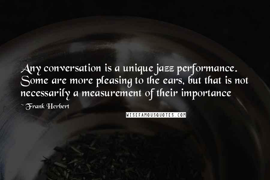 Frank Herbert Quotes: Any conversation is a unique jazz performance. Some are more pleasing to the ears, but that is not necessarily a measurement of their importance