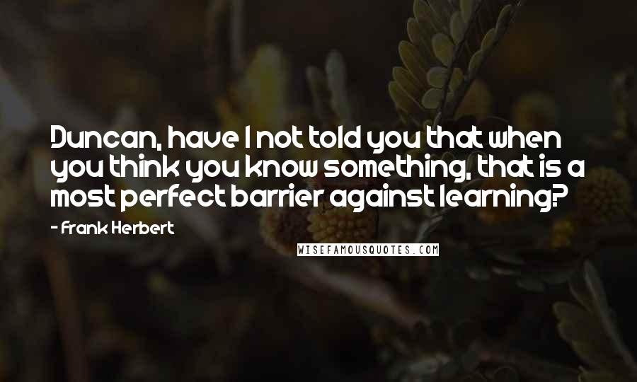 Frank Herbert Quotes: Duncan, have I not told you that when you think you know something, that is a most perfect barrier against learning?