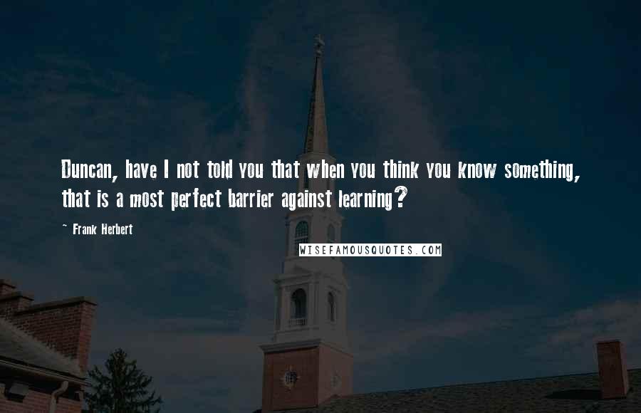 Frank Herbert Quotes: Duncan, have I not told you that when you think you know something, that is a most perfect barrier against learning?