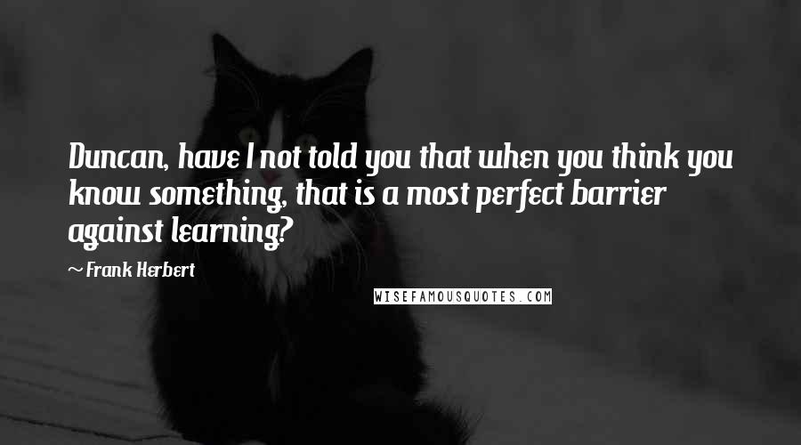 Frank Herbert Quotes: Duncan, have I not told you that when you think you know something, that is a most perfect barrier against learning?