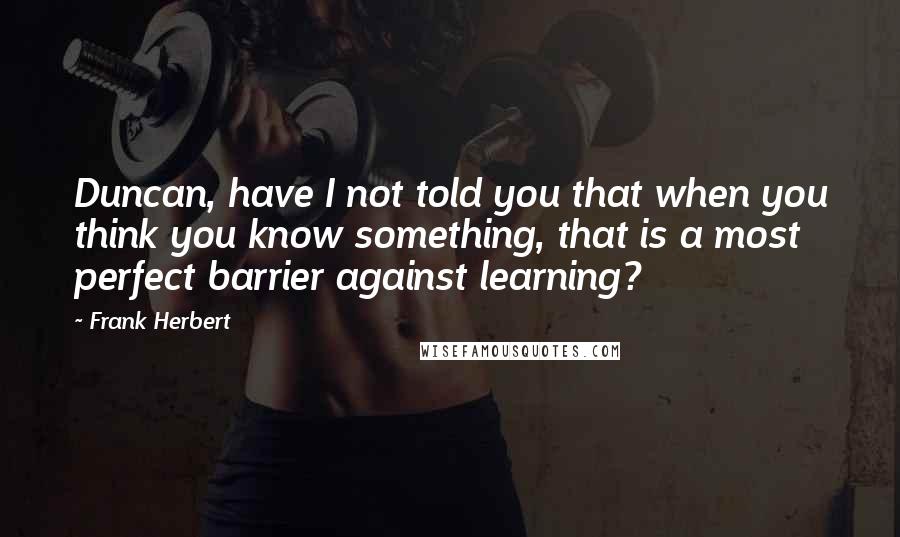Frank Herbert Quotes: Duncan, have I not told you that when you think you know something, that is a most perfect barrier against learning?