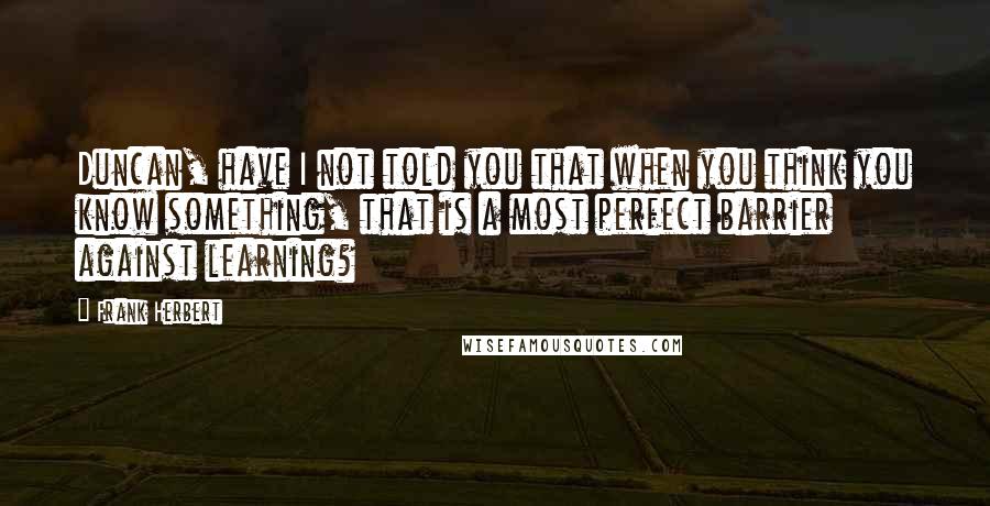 Frank Herbert Quotes: Duncan, have I not told you that when you think you know something, that is a most perfect barrier against learning?