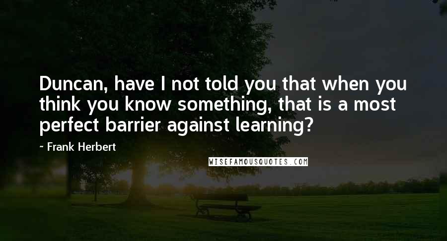 Frank Herbert Quotes: Duncan, have I not told you that when you think you know something, that is a most perfect barrier against learning?