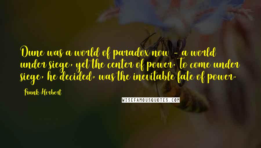 Frank Herbert Quotes: Dune was a world of paradox now - a world under siege, yet the center of power. To come under siege, he decided, was the inevitable fate of power.