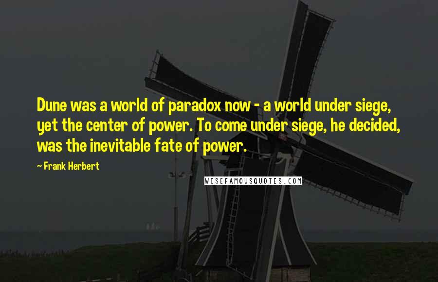 Frank Herbert Quotes: Dune was a world of paradox now - a world under siege, yet the center of power. To come under siege, he decided, was the inevitable fate of power.