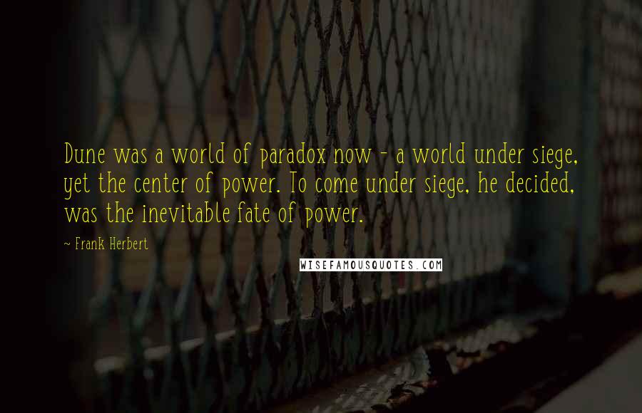 Frank Herbert Quotes: Dune was a world of paradox now - a world under siege, yet the center of power. To come under siege, he decided, was the inevitable fate of power.