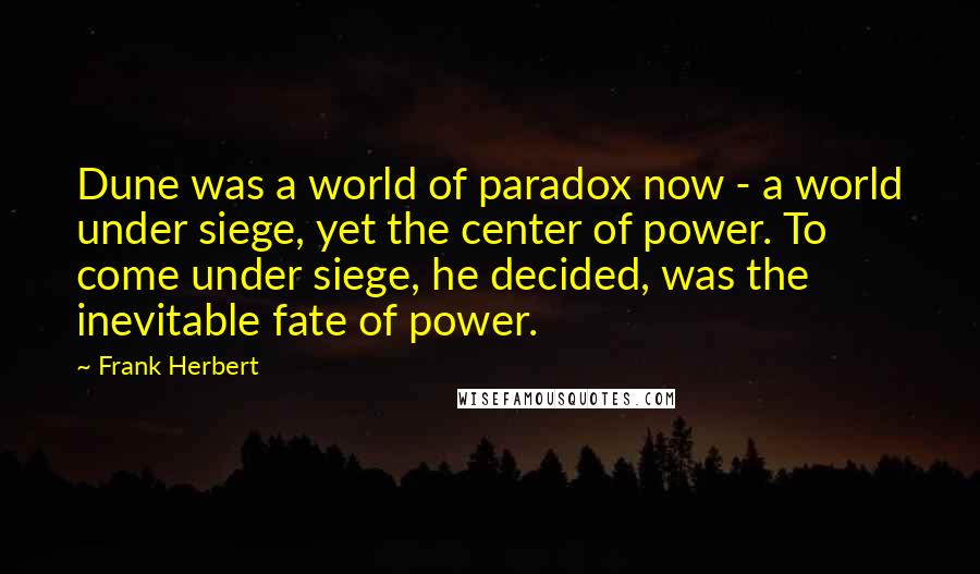 Frank Herbert Quotes: Dune was a world of paradox now - a world under siege, yet the center of power. To come under siege, he decided, was the inevitable fate of power.