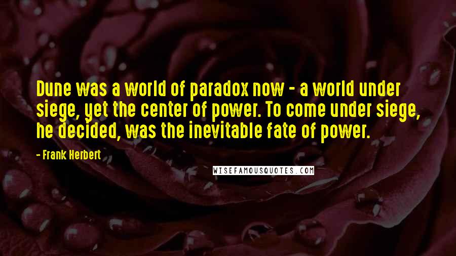 Frank Herbert Quotes: Dune was a world of paradox now - a world under siege, yet the center of power. To come under siege, he decided, was the inevitable fate of power.