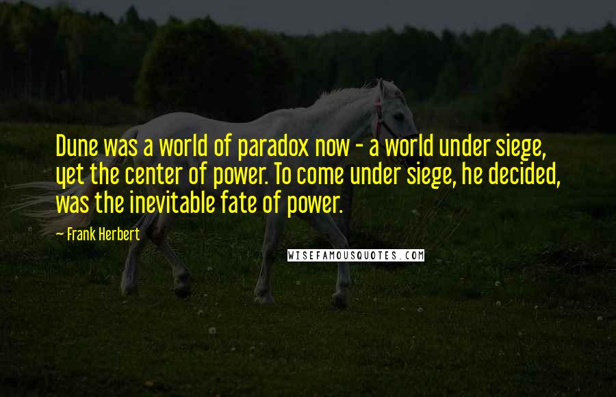 Frank Herbert Quotes: Dune was a world of paradox now - a world under siege, yet the center of power. To come under siege, he decided, was the inevitable fate of power.