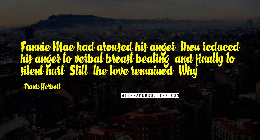 Frank Herbert Quotes: Fannie Mae had aroused his anger, then reduced his anger to verbal breast-beating, and finally to silent hurt. Still, the love remained. Why?