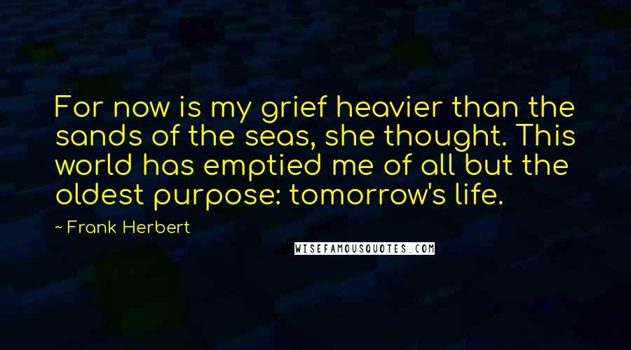 Frank Herbert Quotes: For now is my grief heavier than the sands of the seas, she thought. This world has emptied me of all but the oldest purpose: tomorrow's life.