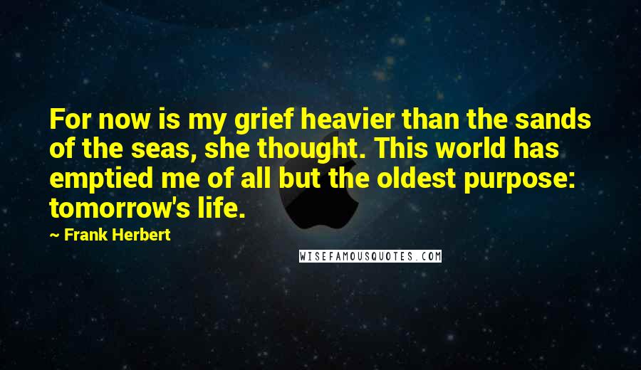 Frank Herbert Quotes: For now is my grief heavier than the sands of the seas, she thought. This world has emptied me of all but the oldest purpose: tomorrow's life.