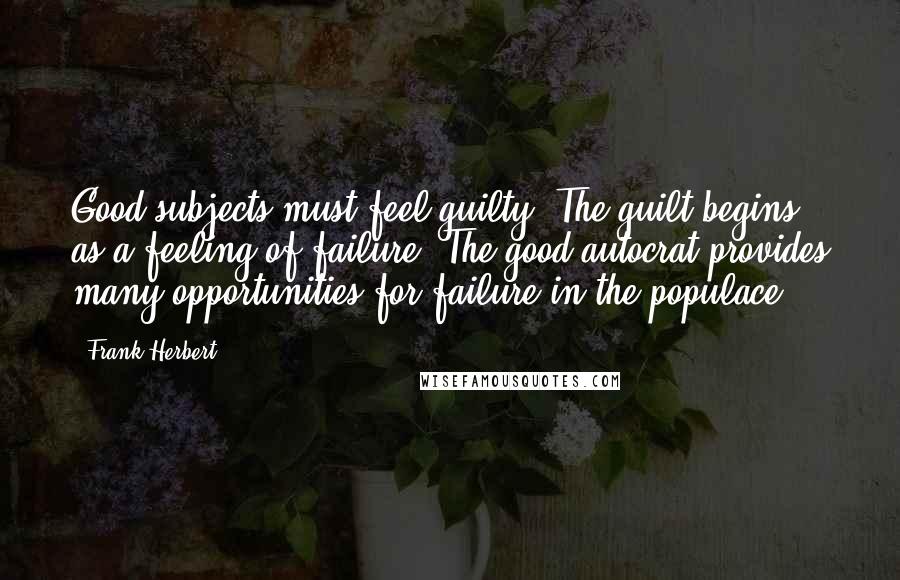 Frank Herbert Quotes: Good subjects must feel guilty. The guilt begins as a feeling of failure. The good autocrat provides many opportunities for failure in the populace.