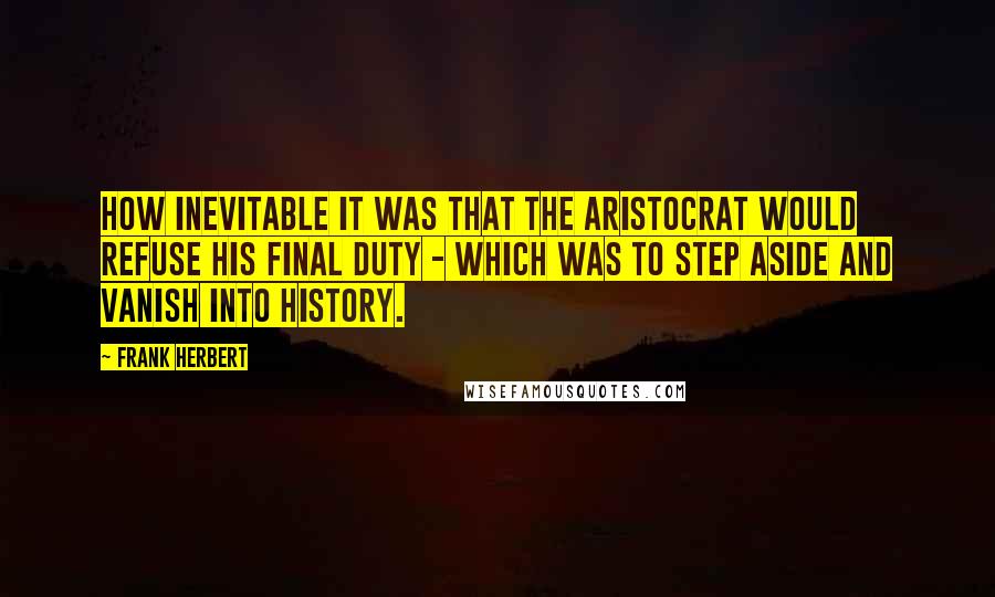 Frank Herbert Quotes: how inevitable it was that the aristocrat would refuse his final duty - which was to step aside and vanish into history.