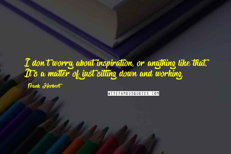 Frank Herbert Quotes: I don't worry about inspiration, or anything like that. It's a matter of just sitting down and working.