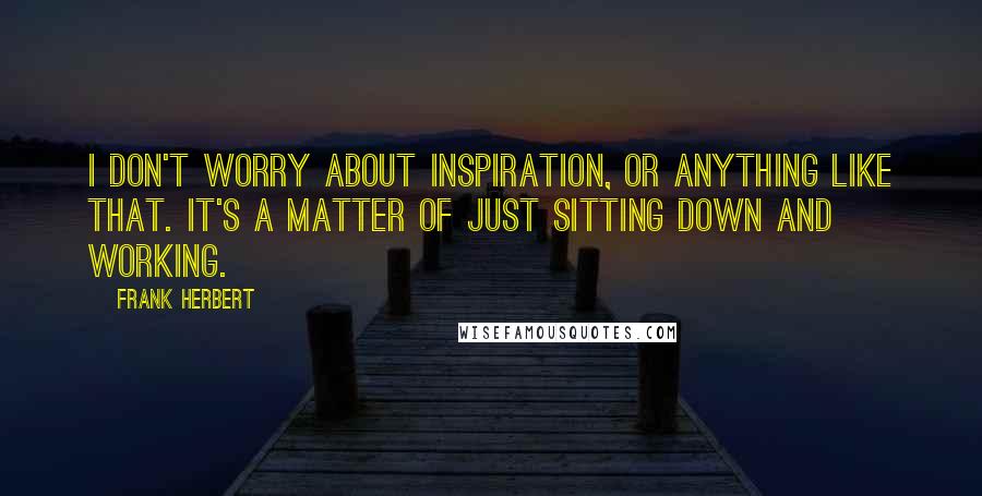 Frank Herbert Quotes: I don't worry about inspiration, or anything like that. It's a matter of just sitting down and working.