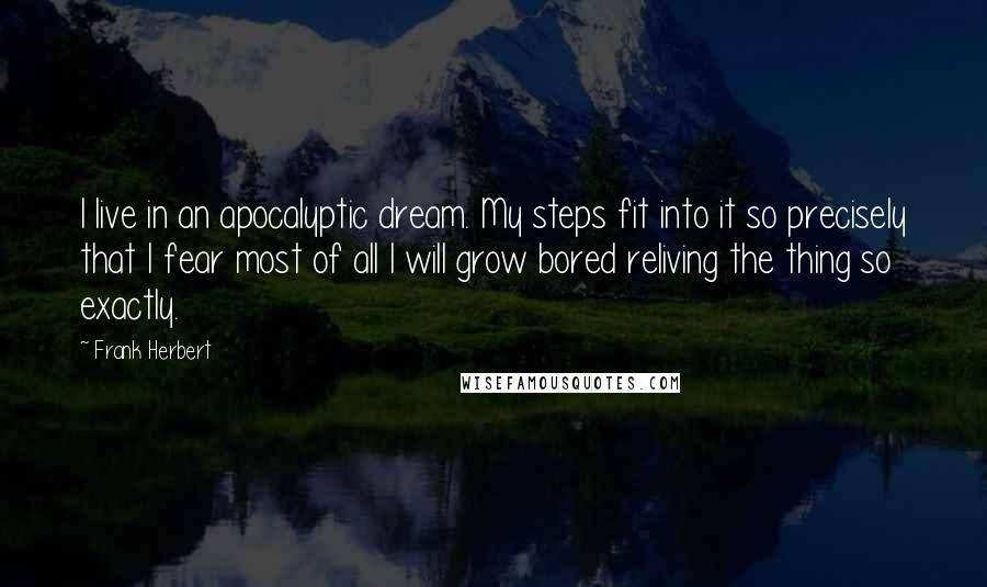 Frank Herbert Quotes: I live in an apocalyptic dream. My steps fit into it so precisely that I fear most of all I will grow bored reliving the thing so exactly.