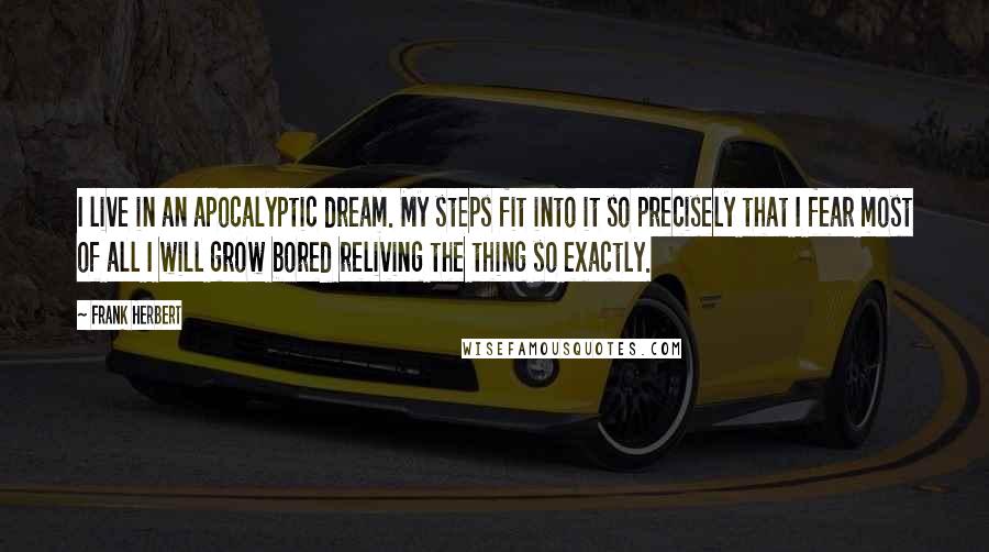 Frank Herbert Quotes: I live in an apocalyptic dream. My steps fit into it so precisely that I fear most of all I will grow bored reliving the thing so exactly.