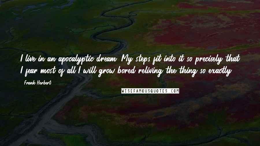 Frank Herbert Quotes: I live in an apocalyptic dream. My steps fit into it so precisely that I fear most of all I will grow bored reliving the thing so exactly.