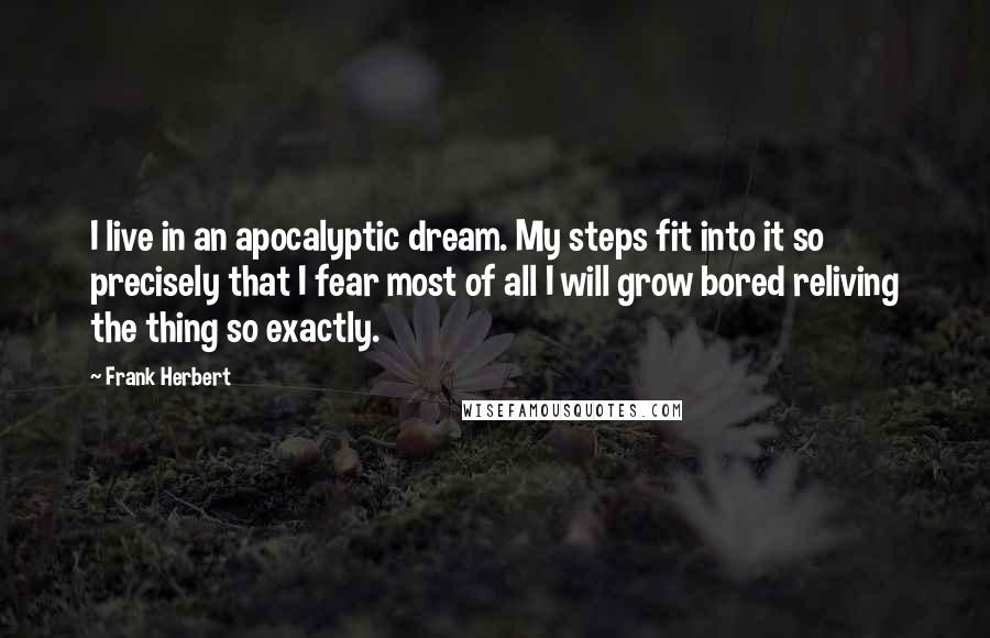 Frank Herbert Quotes: I live in an apocalyptic dream. My steps fit into it so precisely that I fear most of all I will grow bored reliving the thing so exactly.