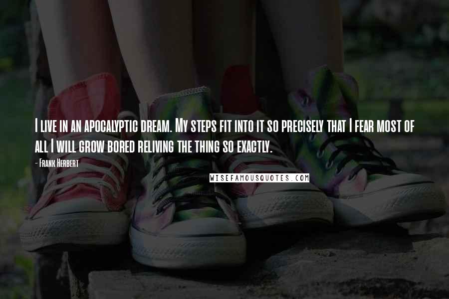 Frank Herbert Quotes: I live in an apocalyptic dream. My steps fit into it so precisely that I fear most of all I will grow bored reliving the thing so exactly.