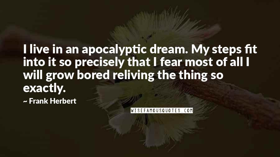 Frank Herbert Quotes: I live in an apocalyptic dream. My steps fit into it so precisely that I fear most of all I will grow bored reliving the thing so exactly.