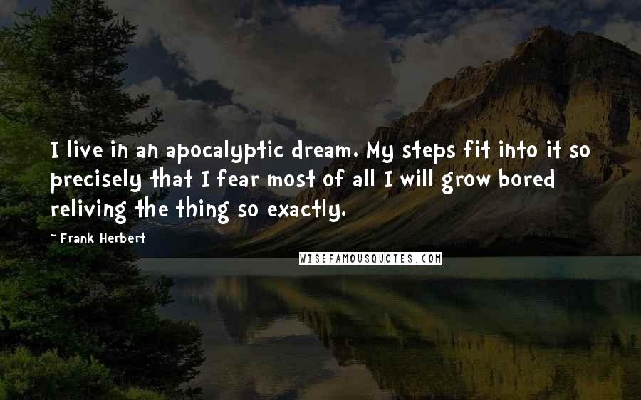 Frank Herbert Quotes: I live in an apocalyptic dream. My steps fit into it so precisely that I fear most of all I will grow bored reliving the thing so exactly.