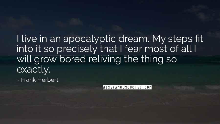 Frank Herbert Quotes: I live in an apocalyptic dream. My steps fit into it so precisely that I fear most of all I will grow bored reliving the thing so exactly.