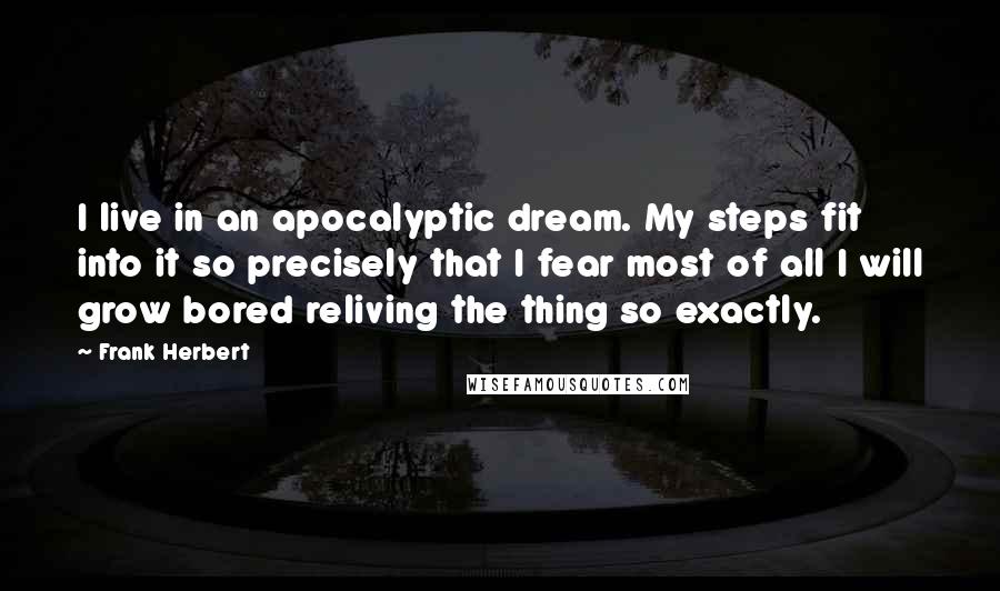 Frank Herbert Quotes: I live in an apocalyptic dream. My steps fit into it so precisely that I fear most of all I will grow bored reliving the thing so exactly.