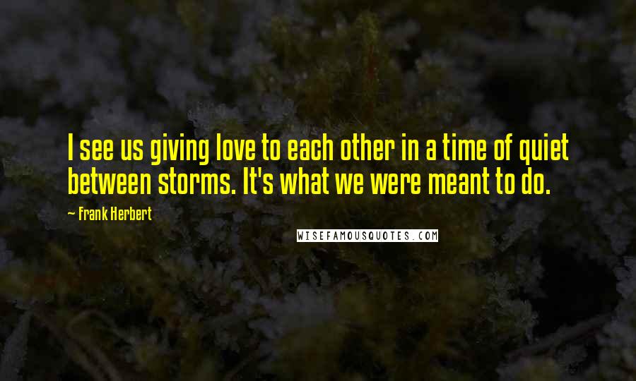 Frank Herbert Quotes: I see us giving love to each other in a time of quiet between storms. It's what we were meant to do.