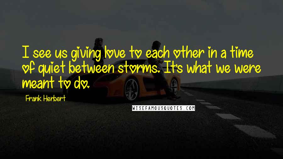 Frank Herbert Quotes: I see us giving love to each other in a time of quiet between storms. It's what we were meant to do.