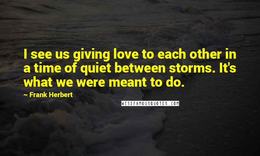 Frank Herbert Quotes: I see us giving love to each other in a time of quiet between storms. It's what we were meant to do.