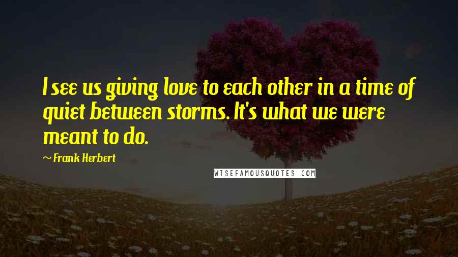 Frank Herbert Quotes: I see us giving love to each other in a time of quiet between storms. It's what we were meant to do.