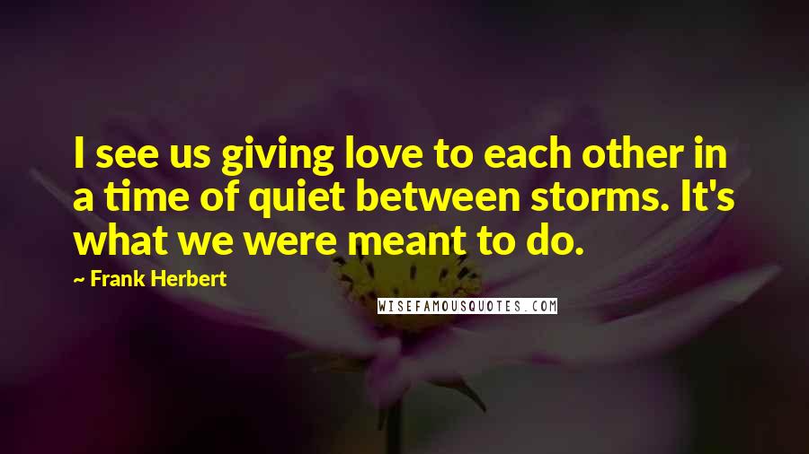 Frank Herbert Quotes: I see us giving love to each other in a time of quiet between storms. It's what we were meant to do.