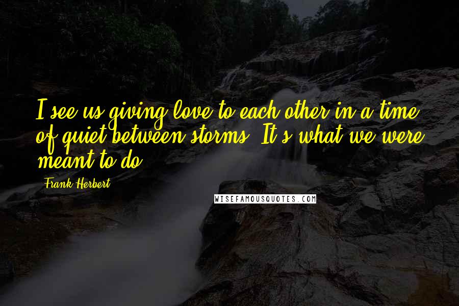 Frank Herbert Quotes: I see us giving love to each other in a time of quiet between storms. It's what we were meant to do.