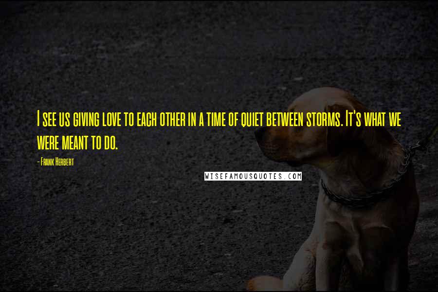 Frank Herbert Quotes: I see us giving love to each other in a time of quiet between storms. It's what we were meant to do.