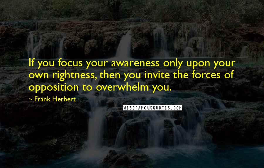 Frank Herbert Quotes: If you focus your awareness only upon your own rightness, then you invite the forces of opposition to overwhelm you.