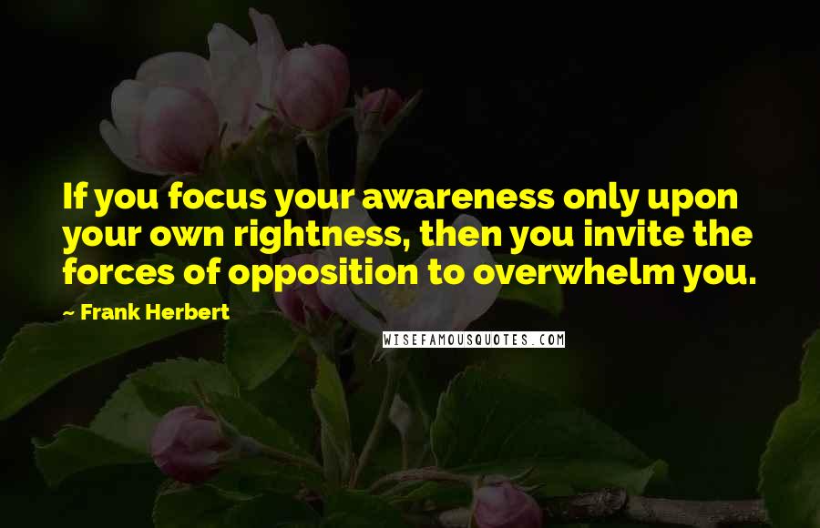 Frank Herbert Quotes: If you focus your awareness only upon your own rightness, then you invite the forces of opposition to overwhelm you.