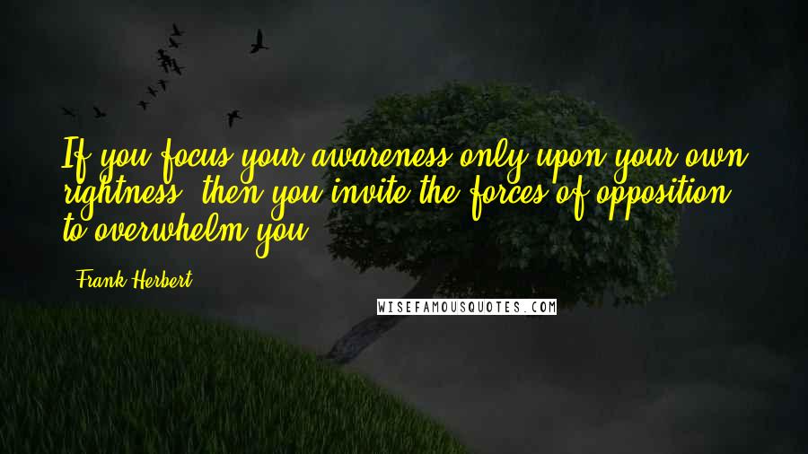 Frank Herbert Quotes: If you focus your awareness only upon your own rightness, then you invite the forces of opposition to overwhelm you.