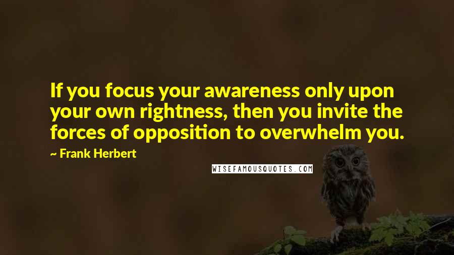 Frank Herbert Quotes: If you focus your awareness only upon your own rightness, then you invite the forces of opposition to overwhelm you.