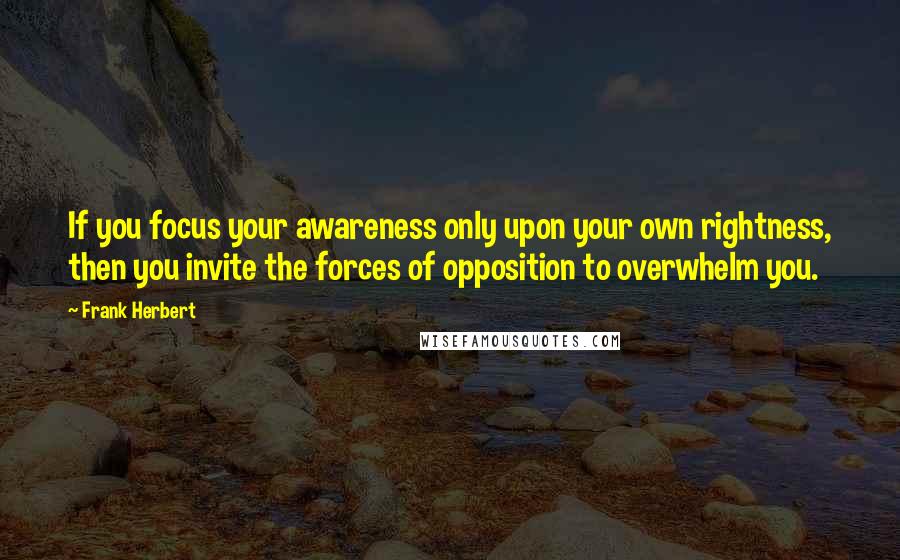 Frank Herbert Quotes: If you focus your awareness only upon your own rightness, then you invite the forces of opposition to overwhelm you.