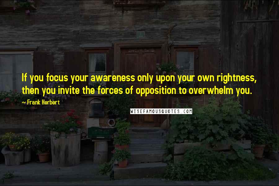 Frank Herbert Quotes: If you focus your awareness only upon your own rightness, then you invite the forces of opposition to overwhelm you.