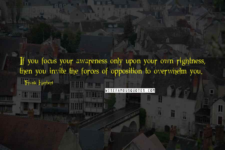 Frank Herbert Quotes: If you focus your awareness only upon your own rightness, then you invite the forces of opposition to overwhelm you.