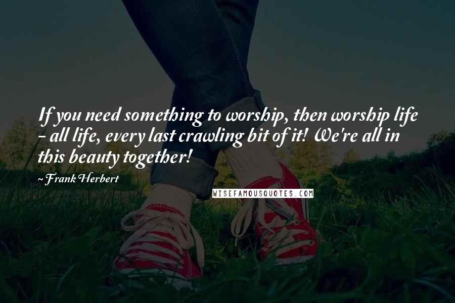 Frank Herbert Quotes: If you need something to worship, then worship life - all life, every last crawling bit of it! We're all in this beauty together!