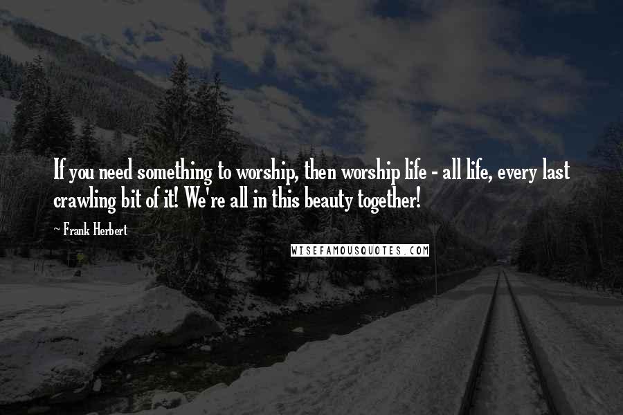 Frank Herbert Quotes: If you need something to worship, then worship life - all life, every last crawling bit of it! We're all in this beauty together!