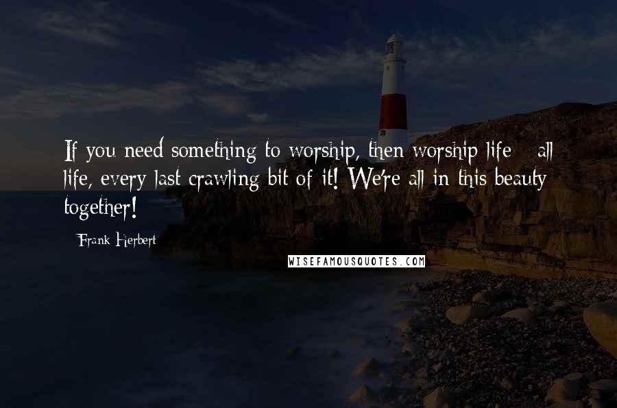 Frank Herbert Quotes: If you need something to worship, then worship life - all life, every last crawling bit of it! We're all in this beauty together!