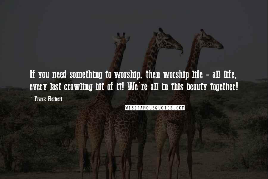 Frank Herbert Quotes: If you need something to worship, then worship life - all life, every last crawling bit of it! We're all in this beauty together!